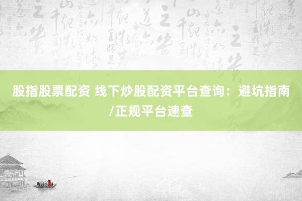 股指股票配资 线下炒股配资平台查询：避坑指南/正规平台速查