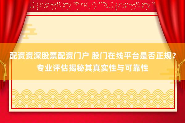 配资资深股票配资门户 股门在线平台是否正规？专业评估揭秘其真实性与可靠性