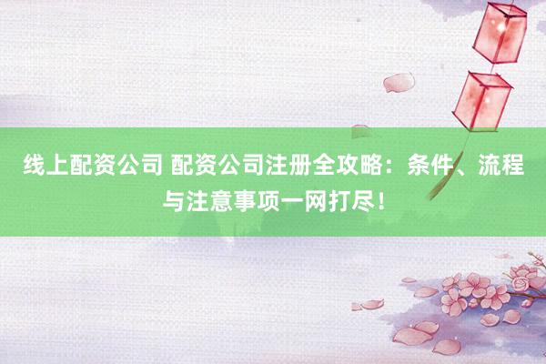 线上配资公司 配资公司注册全攻略：条件、流程与注意事项一网打尽！