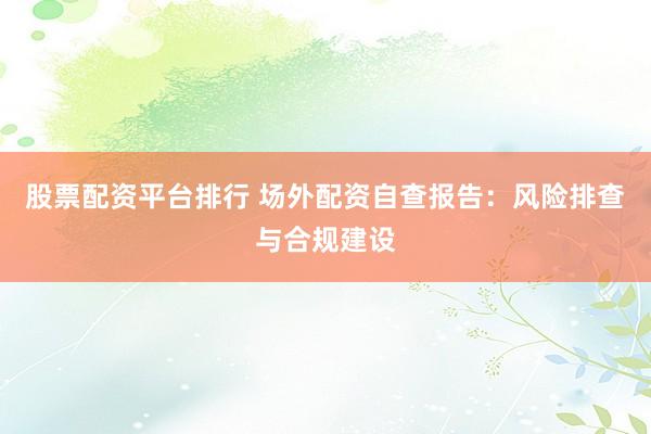 股票配资平台排行 场外配资自查报告：风险排查与合规建设