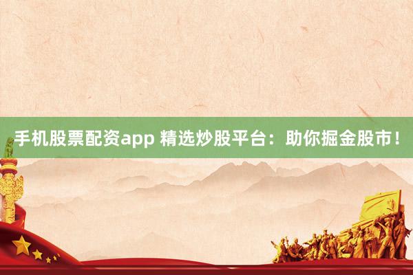 手机股票配资app 精选炒股平台：助你掘金股市！