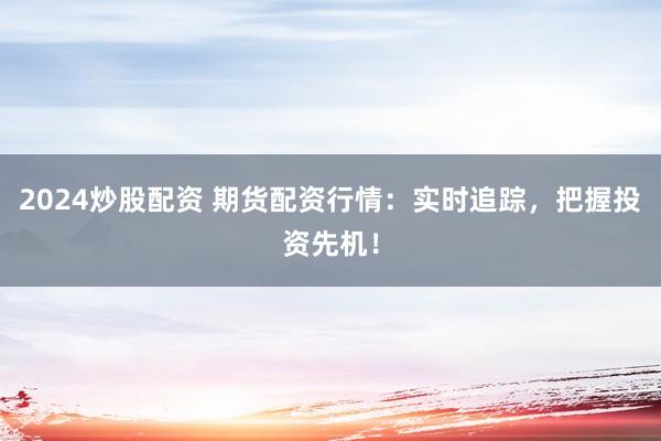 2024炒股配资 期货配资行情：实时追踪，把握投资先机！