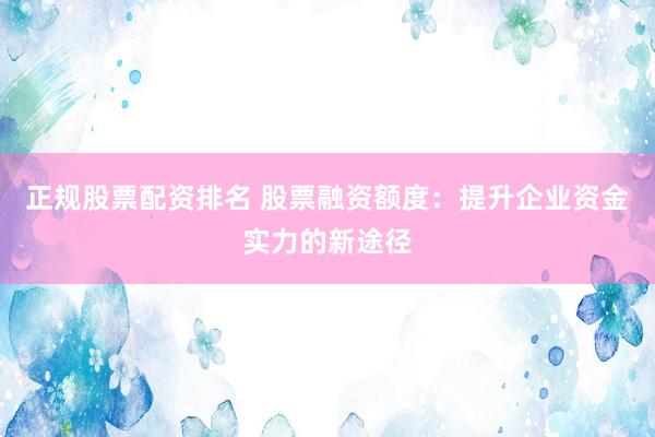 正规股票配资排名 股票融资额度：提升企业资金实力的新途径