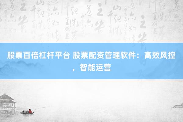 股票百倍杠杆平台 股票配资管理软件：高效风控，智能运营
