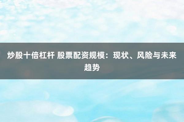 炒股十倍杠杆 股票配资规模：现状、风险与未来趋势