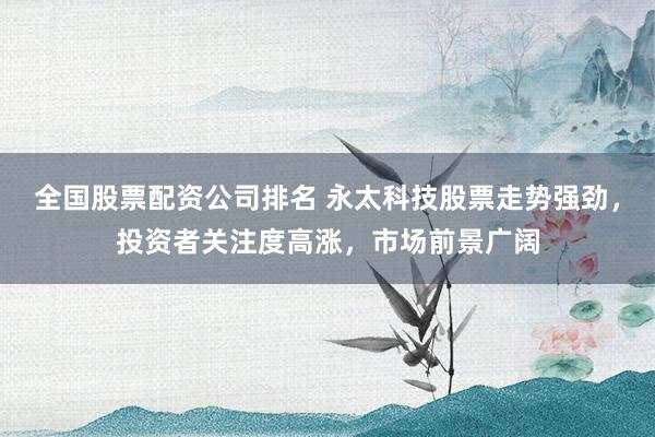 全国股票配资公司排名 永太科技股票走势强劲，投资者关注度高涨，市场前景广阔