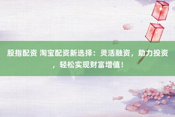 股指配资 淘宝配资新选择：灵活融资，助力投资，轻松实现财富增值！