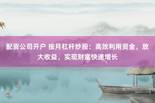 配资公司开户 按月杠杆炒股：高效利用资金，放大收益，实现财富快速增长