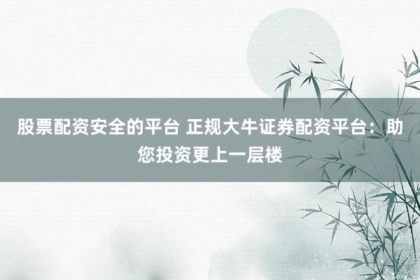 股票配资安全的平台 正规大牛证券配资平台：助您投资更上一层楼