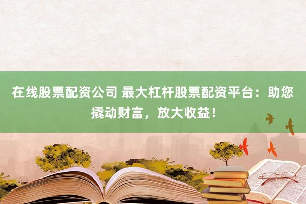 在线股票配资公司 最大杠杆股票配资平台：助您撬动财富，放大收益！