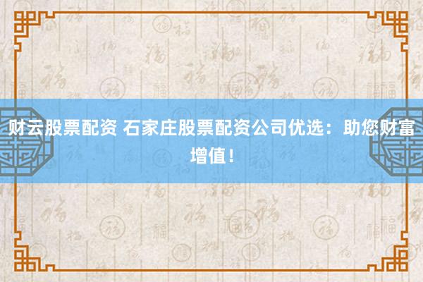 财云股票配资 石家庄股票配资公司优选：助您财富增值！