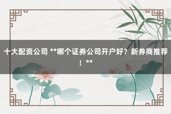 十大配资公司 **哪个证券公司开户好？新券商推荐！**