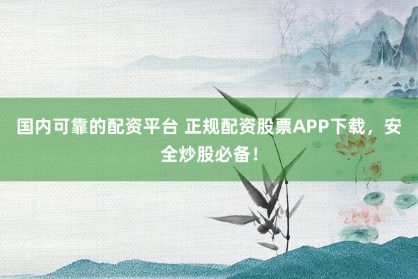 国内可靠的配资平台 正规配资股票APP下载，安全炒股必备！