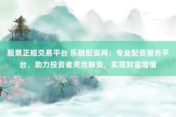 股票正规交易平台 乐融配资网：专业配资服务平台，助力投资者灵活融资，实现财富增值