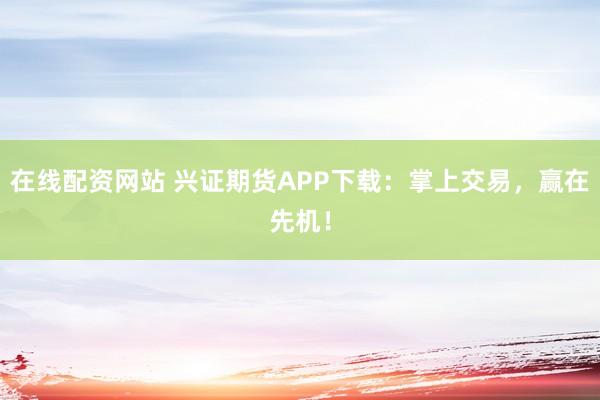 在线配资网站 兴证期货APP下载：掌上交易，赢在先机！