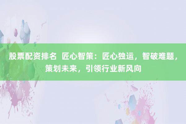 股票配资排名  匠心智策：匠心独运，智破难题，策划未来，引领行业新风向