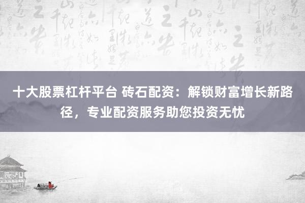 十大股票杠杆平台 砖石配资：解锁财富增长新路径，专业配资服务助您投资无忧