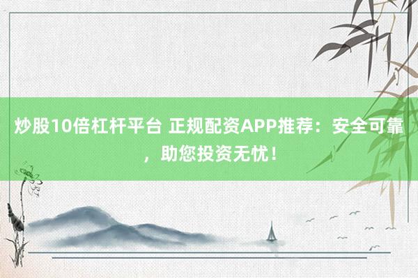 炒股10倍杠杆平台 正规配资APP推荐：安全可靠，助您投资无忧！