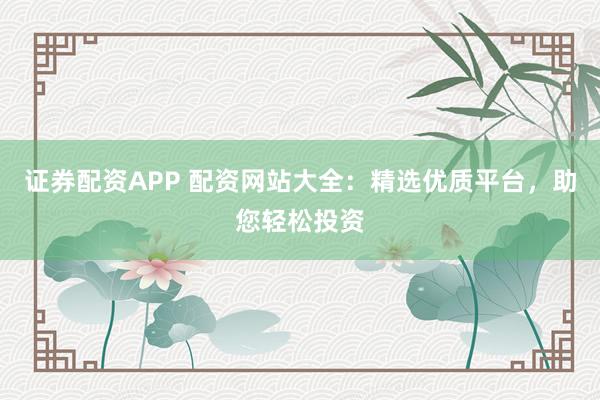证券配资APP 配资网站大全：精选优质平台，助您轻松投资