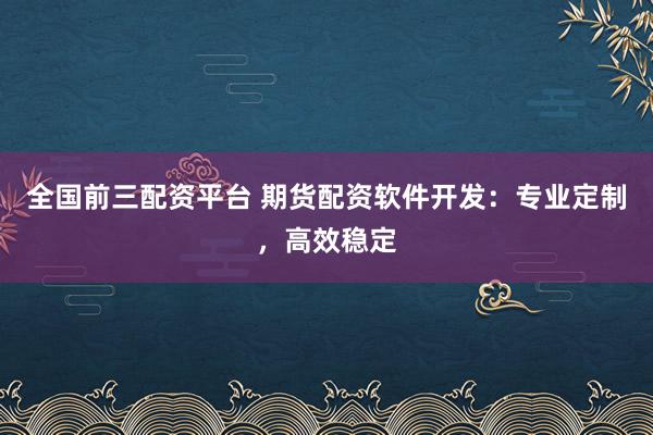 全国前三配资平台 期货配资软件开发：专业定制，高效稳定