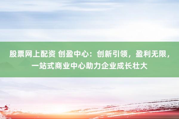 股票网上配资 创盈中心：创新引领，盈利无限，一站式商业中心助力企业成长壮大