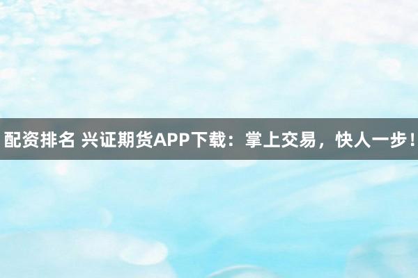 配资排名 兴证期货APP下载：掌上交易，快人一步！