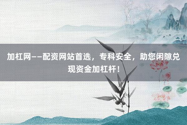 加杠网——配资网站首选，专科安全，助您闲隙兑现资金加杠杆！