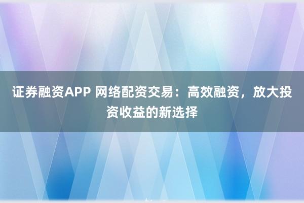 证券融资APP 网络配资交易：高效融资，放大投资收益的新选择