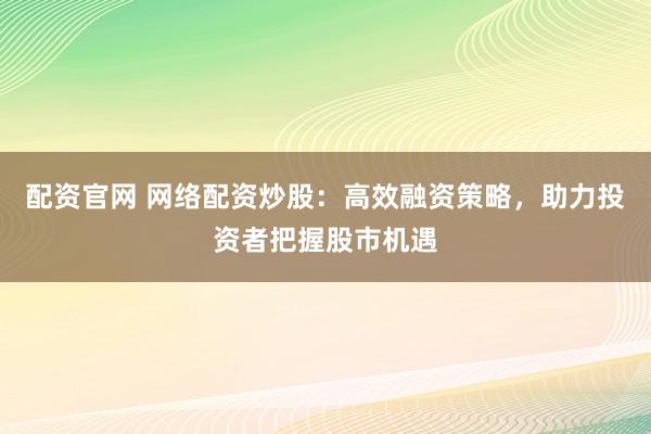 配资官网 网络配资炒股：高效融资策略，助力投资者把握股市机遇