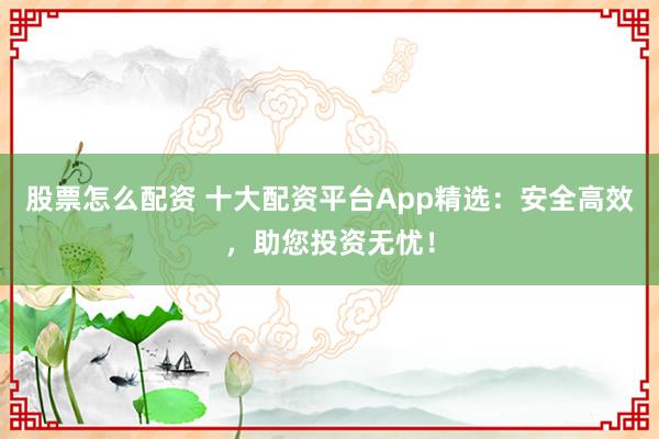 股票怎么配资 十大配资平台App精选：安全高效，助您投资无忧！