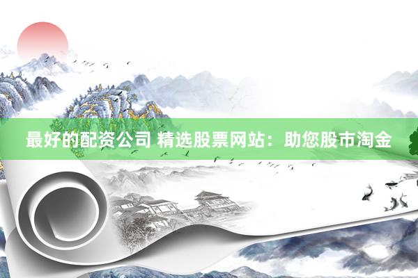 最好的配资公司 精选股票网站：助您股市淘金