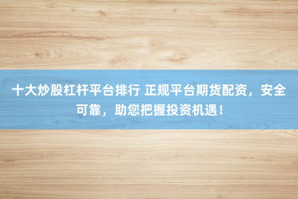 十大炒股杠杆平台排行 正规平台期货配资，安全可靠，助您把握投资机遇！
