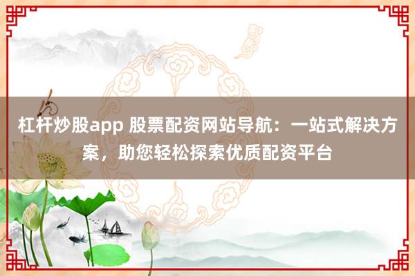 杠杆炒股app 股票配资网站导航：一站式解决方案，助您轻松探索优质配资平台