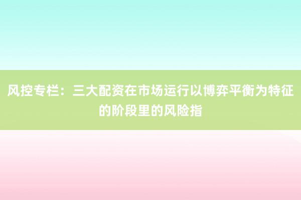 风控专栏：三大配资在市场运行以博弈平衡为特征的阶段里的风险指