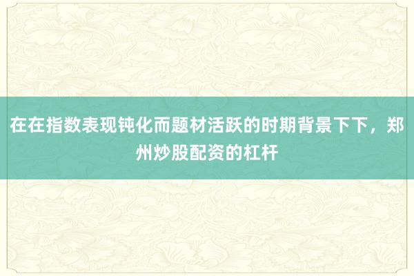 在在指数表现钝化而题材活跃的时期背景下下，郑州炒股配资的杠杆