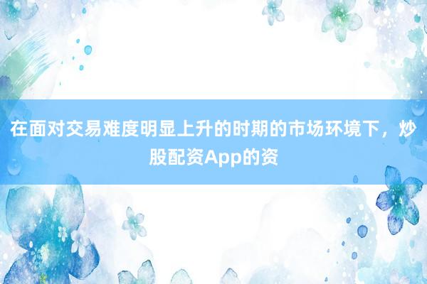在面对交易难度明显上升的时期的市场环境下，炒股配资App的资