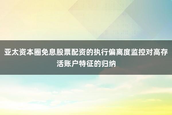 亚太资本圈免息股票配资的执行偏离度监控对高存活账户特征的归纳