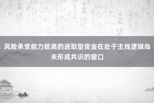 风险承受能力较高的进取型资金在处于主线逻辑尚未形成共识的窗口