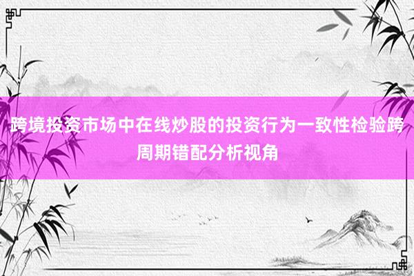 跨境投资市场中在线炒股的投资行为一致性检验跨周期错配分析视角