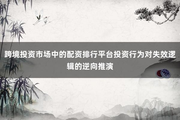 跨境投资市场中的配资排行平台投资行为对失效逻辑的逆向推演