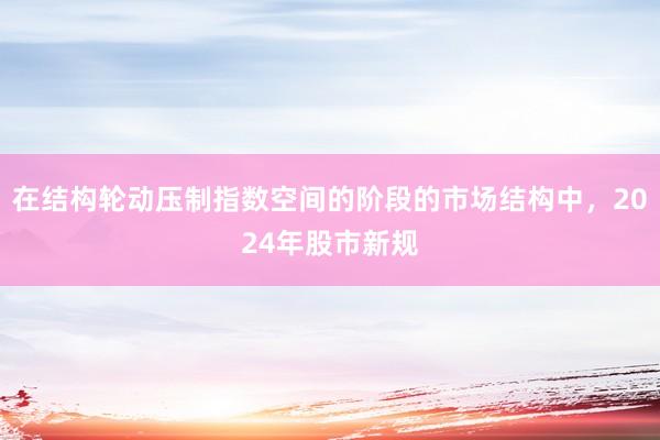 在结构轮动压制指数空间的阶段的市场结构中，2024年股市新规