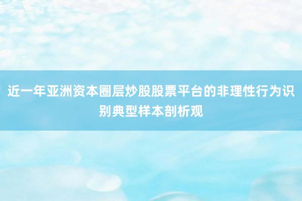 近一年亚洲资本圈层炒股股票平台的非理性行为识别典型样本剖析观